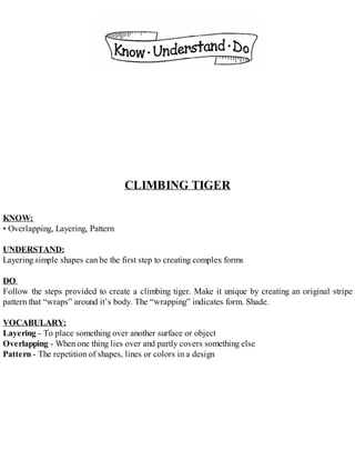 CLIMBING TIGER
KNOW:
• Overlapping, Layering, Pattern
UNDERSTAND:
Layering simple shapes can be the first step to creating complex forms
DO:
Follow the steps provided to create a climbing tiger. Make it unique by creating an original stripe
pattern that “wraps” around it’s body. The “wrapping” indicates form. Shade.
VOCABULARY:
Layering - To place something over another surface or object
Overlapping - When one thing lies over and partly covers something else
Pattern - The repetition of shapes, lines or colors in a design
 