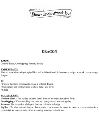 DRAGON
KNOW:
Contour Lines, Overlapping, Pattern, Stylize
UNDERSTAND:
How to start with a simple spiral line and build on it until it becomes a unique artwork representing a
dragon
DO:
• Follow the steps provided to create a stylized dragon
• Use pattern and contour lines to show detail and form
• Shade
VOCABULARY:
Contour Lines - The outline or inner detail lines of an object that show form
Overlapping - When one thing lies over and partly covers something else
Pattern - The repetition of shapes, lines or colors in a design
Stylize - To alter natural shapes, forms, colors, or textures in order to make a representation in a
preset style or manner, rather than according to nature or tradition
 