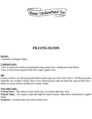 PRAYING HANDS
KNOW:
• Symmetry an Organic Shape
UNDERSTAND:
• How to represent realistic praying hands using contour lines, shading and small details
• How to break down organic forms into simple, angular lines
DO:
Create a realistic set of praying hands following the steps provided. Add “extra’s” like Rosary beads,
handcuffs, etc. to make it unique. Don’t worry about trying to make the hands the same on both sides -
things are rarely exactly symmetrical in nature. Shade.
VOCABULARY:
Contour Lines - The outline or inner detail lines of an object that show form
Organic Shape - An irregular shape that might be found in nature, rather than a mechanical or angular
shape
Symmetry - An object that is the same on both sides
 