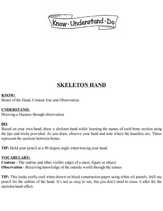 SKELETON HAND
KNOW:
Bones of the Hand, Contour line and Observation
UNDERSTAND:
Drawing a likeness through observation
DO:
Based on your own hand, draw a skeleton hand while learning the names of each bone section using
the tips and tricks provided. As you draw, observe your hand and note where the knuckles are. These
represent the sections between bones.
TIP: Hold your pencil at a 90 degree angle when tracing your hand.
VOCABULARY:
Contour - The outline and other visible edges of a mass, figure or object
Observation - Receiving knowledge of the outside world through the senses
TIP: This looks really cool when drawn on black construction paper using white oil pastels. Still use
pencil for the outline of the hand. It’s not as easy to see, but you don’t need to erase it after for the
skeleton hand effect.
 