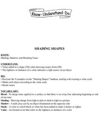 SHADING SHAPES
KNOW:
Shading, Shadows and Blending Tones
UNDERSTAND:
• Value added to a shape (2D) when drawing creates form (3D)
• The lightness or darkness of a value indicates a light source on an object
DO:
• Recreate the 9 examples on the “Shading Shapes” handout, starting with creating a value scale
• Shade each object according to the value scale
• Blend values
VOCABULARY:
Blend - To merge tones applied to a surface so that there is no crisp line indicating beginning or end
of one tone
Shading - Showing change from light to dark or dark to light in a picture
Shadow - A dark area cast by an object illuminated on the opposite side
Shade - A color to which black or white has been added to make it darker or lighter
Value - An element of art that refers to the lightness or darkness of a color
 