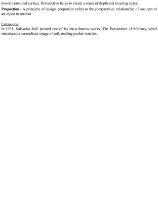 two-dimensional surface. Perspective helps to create a sense of depth and receding space.
Proportion- A principle of design, proportion refers to the comparative, relationship of one part of
an object to another
Extensions:
In 1931, Salvador Dalí painted one of his most famous works, The Persistence of Memory, which
introduced a surrealistic image of soft, melting pocket watches.
 