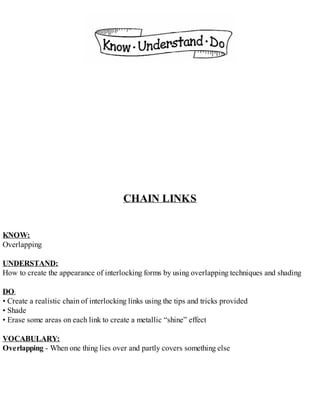 CHAIN LINKS
KNOW:
Overlapping
UNDERSTAND:
How to create the appearance of interlocking forms by using overlapping techniques and shading
DO:
• Create a realistic chain of interlocking links using the tips and tricks provided
• Shade
• Erase some areas on each link to create a metallic “shine” effect
VOCABULARY:
Overlapping - When one thing lies over and partly covers something else
 