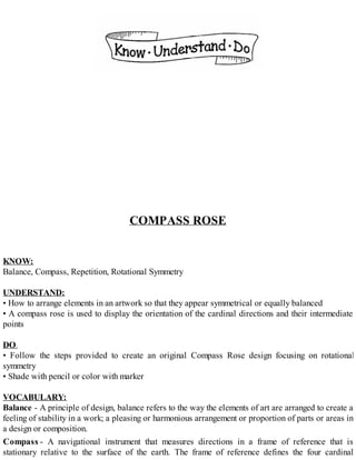 COMPASS ROSE
KNOW:
Balance, Compass, Repetition, Rotational Symmetry
UNDERSTAND:
• How to arrange elements in an artwork so that they appear symmetrical or equally balanced
• A compass rose is used to display the orientation of the cardinal directions and their intermediate
points
DO:
• Follow the steps provided to create an original Compass Rose design focusing on rotational
symmetry
• Shade with pencil or color with marker
VOCABULARY:
Balance - A principle of design, balance refers to the way the elements of art are arranged to create a
feeling of stability in a work; a pleasing or harmonious arrangement or proportion of parts or areas in
a design or composition.
Compass - A navigational instrument that measures directions in a frame of reference that is
stationary relative to the surface of the earth. The frame of reference defines the four cardinal
 