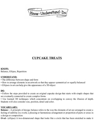 CUPCAKE TREATS
KNOW:
Balance, Ellipse, Repetition
UNDERSTAND:
• The difference between shape and form
• How to arrange elements in an artwork so that they appear symmetrical or equally balanced
• Ellipses in art can help give the appearance of a 3D object
DO:
• Follow the steps provided to create an original cupcake design that starts with simple shapes that
are eventually connected to create complex forms
• Use learned 3D techniques which concentrate on overlapping to convey the illusion of depth.
Students will also consider size, position, detail and color.
VOCABULARY:
Balance - A principle of design, balance refers to the way the elements of art are arranged to create a
feeling of stability in a work; a pleasing or harmonious arrangement or proportion of parts or areas in
a design or composition
Oval - (ellipse) A two-dimensional shape that looks like a circle that has been stretched to make it
 