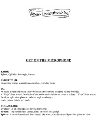 GET ON THE MICROPHONE
KNOW:
Sphere, Cylinder, Rectangle, Pattern
UNDERSTAND:
Connecting shapes to create recognizable, everyday forms
DO:
• Choose a style and create your version of a microphone using the outline provided
• “Wrap” lines around the circle of the modern microphone to create a sphere. “Wrap” lines around
the older style microphone to indicate angles and edges.
• Add pattern details and shade
VOCABULARY:
Cylinder - A tube that appears three dimensional
Pattern - The repetition of shapes, lines, or colors in a design
Sphere - A three-dimensional form shaped like a ball, circular from all possible points of view
 