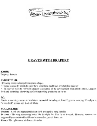 GRAVES WITH DRAPERY
KNOW:
Drapery, Texture
UNDERSTAND:
• Creating complex forms from simple shapes
• Texture is used by artists to show how something might feel or what it is made of
• The study of ways to represent drapery is essential in the development of an artist’s skills. Drapery
folds are composed of curving surfaces reflecting gradations of value.
DO:
Create a cemetery scene or headstone memorial including at least 2 graves showing 3D edges, a
“wood-look” texture and folds of fabric
VOCABULARY:
Drapery - Cloth or a representation of cloth arranged to hang in folds
Texture - The way something looks like it might feel like in an artwork. Simulated textures are
suggested by an artist with different brushstrokes, pencil lines, etc.
Value - The lightness or darkness of a color
 