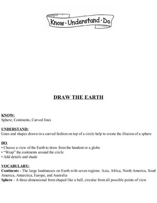 DRAW THE EARTH
KNOW:
Sphere, Continents, Curved lines
UNDERSTAND:
Lines and shapes drawn in a curved fashion on top of a circle help to create the illusion of a sphere
DO:
• Choose a view of the Earth to draw from the handout or a globe
• “Wrap” the continents around the circle
• Add details and shade
VOCABULARY:
Continents - The large landmasses on Earth with seven regions: Asia, Africa, North America, South
America, Antarctica, Europe, and Australia
Sphere - A three-dimensional form shaped like a ball, circular from all possible points of view
 