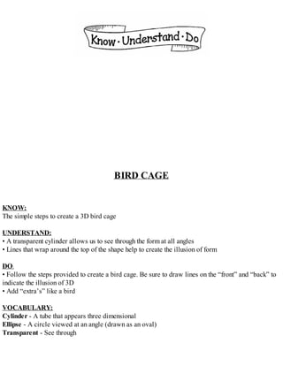 BIRD CAGE
KNOW:
The simple steps to create a 3D bird cage
UNDERSTAND:
• A transparent cylinder allows us to see through the form at all angles
• Lines that wrap around the top of the shape help to create the illusion of form
DO:
• Follow the steps provided to create a bird cage. Be sure to draw lines on the “front” and “back” to
indicate the illusion of 3D
• Add “extra’s” like a bird
VOCABULARY:
Cylinder - A tube that appears three dimensional
Ellipse - A circle viewed at an angle (drawn as an oval)
Transparent - See through
 