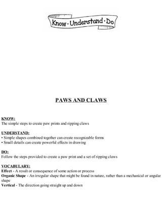 PAWS AND CLAWS
KNOW:
The simple steps to create paw prints and ripping claws
UNDERSTAND:
• Simple shapes combined together can create recognizable forms
• Small details can create powerful effects in drawing
DO:
Follow the steps provided to create a paw print and a set of ripping claws
VOCABULARY:
Effect - A result or consequence of some action or process
Organic Shape - An irregular shape that might be found in nature, rather than a mechanical or angular
shape
Vertical - The direction going straight up and down
 