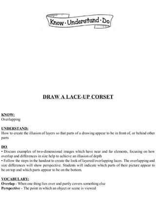 DRAW A LACE-UP CORSET
KNOW:
Overlapping
UNDERSTAND:
How to create the illusion of layers so that parts of a drawing appear to be in front of, or behind other
parts
DO:
• Discuss examples of two-dimensional images which have near and far elements, focusing on how
overlap and differences in size help to achieve an illusion of depth
• Follow the steps in the handout to create the look of layered/overlapping laces. The overlapping and
size differences will show perspective. Students will indicate which parts of their picture appear to
be on top and which parts appear to be on the bottom.
VOCABULARY:
Overlap - When one thing lies over and partly covers something else
Perspective - The point in which an object or scene is viewed
 