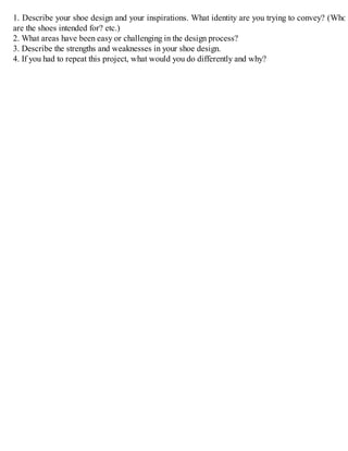 1. Describe your shoe design and your inspirations. What identity are you trying to convey? (Who
are the shoes intended for? etc.)
2. What areas have been easy or challenging in the design process?
3. Describe the strengths and weaknesses in your shoe design.
4. If you had to repeat this project, what would you do differently and why?
 