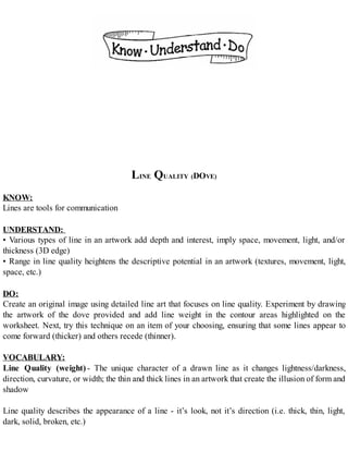 LINE QUALITY (DOVE)
KNOW:
Lines are tools for communication
UNDERSTAND:
• Various types of line in an artwork add depth and interest, imply space, movement, light, and/or
thickness (3D edge)
• Range in line quality heightens the descriptive potential in an artwork (textures, movement, light,
space, etc.)
DO:
Create an original image using detailed line art that focuses on line quality. Experiment by drawing
the artwork of the dove provided and add line weight in the contour areas highlighted on the
worksheet. Next, try this technique on an item of your choosing, ensuring that some lines appear to
come forward (thicker) and others recede (thinner).
VOCABULARY:
Line Quality (weight) - The unique character of a drawn line as it changes lightness/darkness,
direction, curvature, or width; the thin and thick lines in an artwork that create the illusion of form and
shadow
Line quality describes the appearance of a line - it’s look, not it’s direction (i.e. thick, thin, light,
dark, solid, broken, etc.)
 