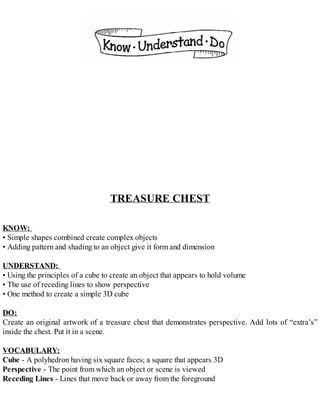 TREASURE CHEST
KNOW:
• Simple shapes combined create complex objects
• Adding pattern and shading to an object give it form and dimension
UNDERSTAND:
• Using the principles of a cube to create an object that appears to hold volume
• The use of receding lines to show perspective
• One method to create a simple 3D cube
DO:
Create an original artwork of a treasure chest that demonstrates perspective. Add lots of “extra’s”
inside the chest. Put it in a scene.
VOCABULARY:
Cube - A polyhedron having six square faces; a square that appears 3D
Perspective - The point from which an object or scene is viewed
Receding Lines - Lines that move back or away from the foreground
 