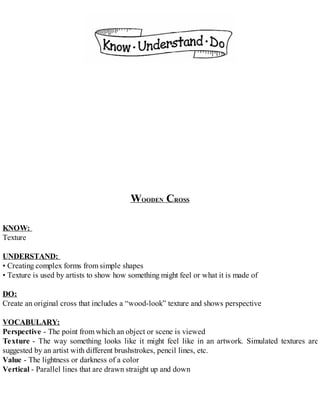 WOODEN CROSS
KNOW:
Texture
UNDERSTAND:
• Creating complex forms from simple shapes
• Texture is used by artists to show how something might feel or what it is made of
DO:
Create an original cross that includes a “wood-look” texture and shows perspective
VOCABULARY:
Perspective - The point from which an object or scene is viewed
Texture - The way something looks like it might feel like in an artwork. Simulated textures are
suggested by an artist with different brushstrokes, pencil lines, etc.
Value - The lightness or darkness of a color
Vertical - Parallel lines that are drawn straight up and down
 