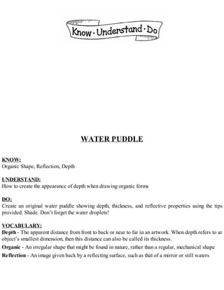 WATER PUDDLE
KNOW:
Organic Shape, Reflection, Depth
UNDERSTAND:
How to create the appearance of depth when drawing organic forms
DO:
Create an original water puddle showing depth, thickness, and reflective properties using the tips
provided. Shade. Don’t forget the water droplets!
VOCABULARY:
Depth - The apparent distance from front to back or near to far in an artwork. When depth refers to an
object’s smallest dimension, then this distance can also be called its thickness.
Organic - An irregular shape that might be found in nature, rather than a regular, mechanical shape
Reflection - An image given back by a reflecting surface, such as that of a mirror or still waters
 