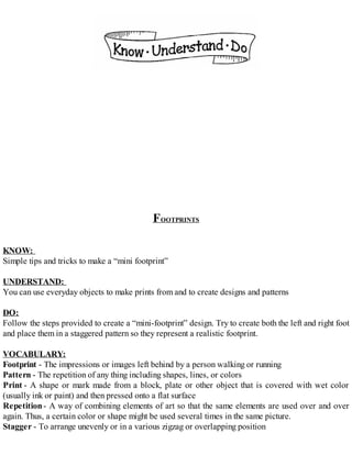 FOOTPRINTS
KNOW:
Simple tips and tricks to make a “mini footprint”
UNDERSTAND:
You can use everyday objects to make prints from and to create designs and patterns
DO:
Follow the steps provided to create a “mini-footprint” design. Try to create both the left and right foot
and place them in a staggered pattern so they represent a realistic footprint.
VOCABULARY:
Footprint - The impressions or images left behind by a person walking or running
Pattern - The repetition of any thing including shapes, lines, or colors
Print - A shape or mark made from a block, plate or other object that is covered with wet color
(usually ink or paint) and then pressed onto a flat surface
Repetition- A way of combining elements of art so that the same elements are used over and over
again. Thus, a certain color or shape might be used several times in the same picture.
Stagger - To arrange unevenly or in a various zigzag or overlapping position
 