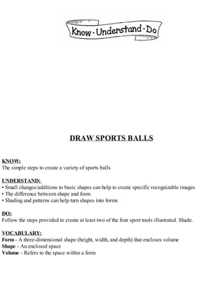DRAW SPORTS BALLS
KNOW:
The simple steps to create a variety of sports balls
UNDERSTAND:
• Small changes/additions to basic shapes can help to create specific recognizable images
• The difference between shape and form
• Shading and patterns can help turn shapes into forms
DO:
Follow the steps provided to create at least two of the four sport tools illustrated. Shade.
VOCABULARY:
Form - A three-dimensional shape (height, width, and depth) that encloses volume
Shape - An enclosed space
Volume - Refers to the space within a form
 