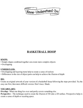 BASKETBALL HOOP
KNOW:
• Simple shapes combined together can create more complex objects
• Overlapping
UNDERSTAND:
• Overlapping and layering items help to create a sense of realism
• Differences in the size of object parts can help to achieve the illusion of depth
DO:
Create an original artwork of your version of a basketball hoop following the steps provided. Try the
easy one first, then more difficult version. Don’t trace. Shade.
VOCABULARY:
Overlap - When one thing lies over and partly covers something else
Perspective - The technique used to create the illusion of 3D onto a 2D surface. Perspective helps to
create a sense of depth or receding space.
 