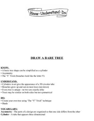 DRAW A BARE TREE
KNOW:
• A basic tree shape can be simplified as a cylinder
• Asymmetry
• The ‘Y’ Trick (branches look like the letter Y)
UNDERSTAND:
• Cylinders in art give the appearance of a 3D circular tube
• Branches grow up and out on most trees (not down)
• Every tree is unique - no two are exactly alike
• Trees may be similar on both sides but not symmetrical
DO:
• Create your own tree using ‘The “Y” Trick” technique
• Shade
VOCABULARY:
Asymmetry - The parts of a design are organized so that one side differs from the other
Cylinder - A tube that appears three dimensional
 