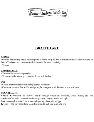 GRAFFITI ART
KNOW:
• Graffiti Art and rap music became popular in the early 1970’s when art and music classes were cut
from NY schools and students needed an outlet for their creativity.
• Texture
UNDERSTAND:
• The need for artistic expression
• Textures can be visually created with line and shadow
DO:
• Create a textured brick wall using learned techniques
• Choose or create a font and/or design to place on your wall. Be sure to add shadows.
VOCABULARY:
Artistic Expression- To express oneself through visual art creations, songs, poetry, etc. The
emotions of an artist communicated through color, subject matter and style
Font - A complete set of characters and spacing of one size of type
Texture - The way something looks like it might feel like in an artwork
 