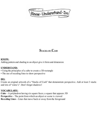STACKS OF CASH
KNOW:
Adding pattern and shading to an object give it form and dimension
UNDERSTAND:
• Using the principles of a cube to create a 3D rectangle
• The use of receding lines to show perspective
DO:
Create an original artwork of a “Stacks of Cash” that demonstrate perspective. Add at least 3 stacks
and lots of “extra’s”. Don’t forget shadows!
VOCABULARY:
Cube - A polyhedron having six square faces; a square that appears 3D
Perspective - The point from which an object or scene is viewed
Receding Lines - Lines that move back or away from the foreground
 