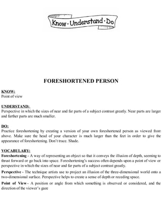 FORESHORTENED PERSON
KNOW:
Point of view
UNDERSTAND:
Perspective in which the sizes of near and far parts of a subject contrast greatly. Near parts are larger
and farther parts are much smaller.
DO:
Practice foreshortening by creating a version of your own foreshortened person as viewed from
above. Make sure the head of your character is much larger than the feet in order to give the
appearance of foreshortening. Don’t trace. Shade.
VOCABULARY:
Foreshortening - A way of representing an object so that it conveys the illusion of depth, seeming to
thrust forward or go back into space. Foreshortening’s success often depends upon a point of view or
perspective in which the sizes of near and far parts of a subject contrast greatly.
Perspective - The technique artists use to project an illusion of the three-dimensional world onto a
two-dimensional surface. Perspective helps to create a sense of depth or receding space.
Point of View - A position or angle from which something is observed or considered, and the
direction of the viewer’s gaze
 