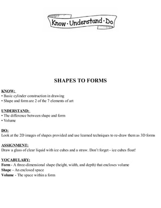 SHAPES TO FORMS
KNOW:
• Basic cylinder construction in drawing
• Shape and form are 2 of the 7 elements of art
UNDERSTAND:
• The difference between shape and form
• Volume
DO:
Look at the 2D images of shapes provided and use learned techniques to re-draw them as 3D forms
ASSIGNMENT:
Draw a glass of clear liquid with ice cubes and a straw. Don’t forget - ice cubes float!
VOCABULARY:
Form - A three-dimensional shape (height, width, and depth) that encloses volume
Shape - An enclosed space
Volume - The space within a form
 