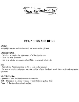 CYLINDERS AND DISKS
KNOW:
Many objects (man made and natural) are based on the cylinder
UNDERSTAND:
• Cylinders in art give the appearance of a 3D circular tube
• Disks are short cylinders
• How to create the appearance of a 3D tube in a variety of objects
DO:
• Recreate the 7 mini-drawings in 3D as seen on the handout
• On a separate piece of paper, trace the outline of your hand and turn it into a series of segmented
cylinders
VOCABULARY:
Cylinder - A tube that appears three-dimensional
Disk - The region in a plane bounded by a circle (also spelled disc)
Plane - A flat, two-dimensional surface
 
