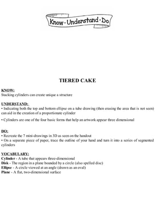 TIERED CAKE
KNOW:
Stacking cylinders can create unique a structure
UNDERSTAND:
• Indicating both the top and bottom ellipse on a tube drawing (then erasing the area that is not seen)
can aid in the creation of a proportionate cylinder
• Cylinders are one of the four basic forms that help an artwork appear three dimensional
DO:
• Recreate the 7 mini-drawings in 3D as seen on the handout
• On a separate piece of paper, trace the outline of your hand and turn it into a series of segmented
cylinders
VOCABULARY:
Cylinder - A tube that appears three-dimensional
Disk - The region in a plane bounded by a circle (also spelled disc)
Ellipse - A circle viewed at an angle (drawn as an oval)
Plane - A flat, two-dimensional surface
 