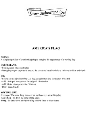 AMERICA’S FLAG
KNOW:
A simple repetition of overlapping shapes can give the appearance of a waving flag
UNDERSTAND:
• Conveying an illusion of folds
• Wrapping stripes or patterns around the curves of a surface help to indicate realism and depth
DO:
• Create a waving version the U.S. flag using the tips and techniques provided
• Add 13 stripes to represent the original 13 colonies
• Add 50 stars to represent the 50 states
• Don’t trace. Shade.
VOCABULARY:
Overlap - When one thing lies over or partly covers something else
Repetition - To draw the same shape again
Wrap - To draw over an object using contour lines to show form
 