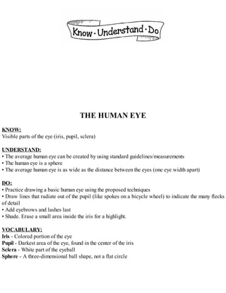THE HUMAN EYE
KNOW:
Visible parts of the eye (iris, pupil, sclera)
UNDERSTAND:
• The average human eye can be created by using standard guidelines/measurements
• The human eye is a sphere
• The average human eye is as wide as the distance between the eyes (one eye width apart)
DO:
• Practice drawing a basic human eye using the proposed techniques
• Draw lines that radiate out of the pupil (like spokes on a bicycle wheel) to indicate the many flecks
of detail
• Add eyebrows and lashes last
• Shade. Erase a small area inside the iris for a highlight.
VOCABULARY:
Iris - Colored portion of the eye
Pupil - Darkest area of the eye, found in the center of the iris
Sclera - White part of the eyeball
Sphere - A three-dimensional ball shape, not a flat circle
 