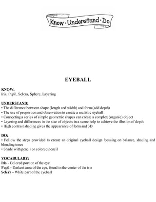 EYEBALL
KNOW:
Iris, Pupil, Sclera, Sphere, Layering
UNDERSTAND:
• The difference between shape (length and width) and form (add depth)
• The use of proportion and observation to create a realistic eyeball
• Connecting a series of simple geometric shapes can create a complex (organic) object
• Layering and differences in the size of objects in a scene help to achieve the illusion of depth
• High contrast shading gives the appearance of form and 3D
DO:
• Follow the steps provided to create an original eyeball design focusing on balance, shading and
blending tones
• Shade with pencil or colored pencil
VOCABULARY:
Iris - Colored portion of the eye
Pupil - Darkest area of the eye, found in the center of the iris
Sclera - White part of the eyeball
 