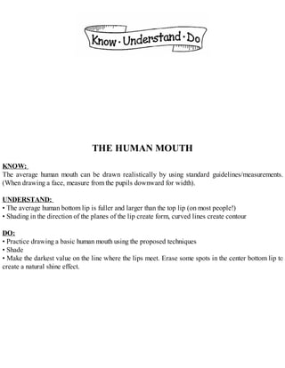 THE HUMAN MOUTH
KNOW:
The average human mouth can be drawn realistically by using standard guidelines/measurements.
(When drawing a face, measure from the pupils downward for width).
UNDERSTAND:
• The average human bottom lip is fuller and larger than the top lip (on most people!)
• Shading in the direction of the planes of the lip create form, curved lines create contour
DO:
• Practice drawing a basic human mouth using the proposed techniques
• Shade
• Make the darkest value on the line where the lips meet. Erase some spots in the center bottom lip to
create a natural shine effect.
 