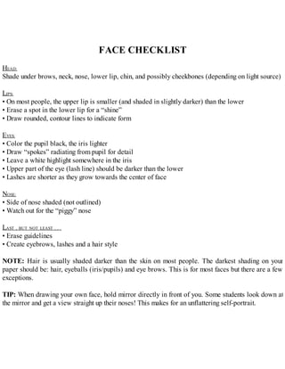 FACE CHECKLIST
HEAD:
Shade under brows, neck, nose, lower lip, chin, and possibly cheekbones (depending on light source)
LIPS:
• On most people, the upper lip is smaller (and shaded in slightly darker) than the lower
• Erase a spot in the lower lip for a “shine”
• Draw rounded, contour lines to indicate form
EYES:
• Color the pupil black, the iris lighter
• Draw “spokes” radiating from pupil for detail
• Leave a white highlight somewhere in the iris
• Upper part of the eye (lash line) should be darker than the lower
• Lashes are shorter as they grow towards the center of face
NOSE:
• Side of nose shaded (not outlined)
• Watch out for the “piggy” nose
LAST , BUT NOT LEAST . . .
• Erase guidelines
• Create eyebrows, lashes and a hair style
NOTE: Hair is usually shaded darker than the skin on most people. The darkest shading on your
paper should be: hair, eyeballs (iris/pupils) and eye brows. This is for most faces but there are a few
exceptions.
TIP: When drawing your own face, hold mirror directly in front of you. Some students look down at
the mirror and get a view straight up their noses! This makes for an unflattering self-portrait.
 