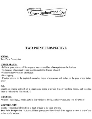 TWO POINT PERSPECTIVE
KNOW:
Two Point Perspective
UNDERSTAND:
• In linear perspective, all lines appear to meet at either of two points on the horizon
• Techniques of perspective are used to create the illusion of depth
• Variation between sizes of subjects
• Overlapping
• Placing objects on the depicted ground as lower when nearer and higher on the page when farther
away
DO:
Create an original artwork of a street scene using a horizon line, 2 vanishing points, and receding
lines to indicate the illusion of 3D
INCLUDE:
At least 7 buildings, 2 roads, details like windows, bricks, and doorways, and lots of “extra’s”
VOCABULARY:
Depth - The distance from front to back or near to far in an artwork
Two Point Perspective - A form of linear perspective in which all lines appear to meet at one of two
points on the horizon
 