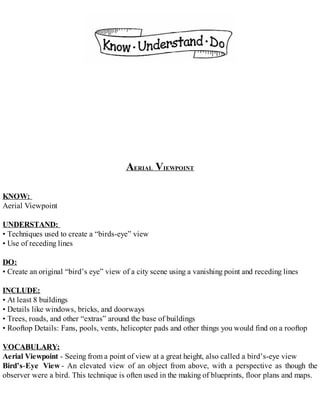 AERIAL VIEWPOINT
KNOW:
Aerial Viewpoint
UNDERSTAND:
• Techniques used to create a “birds-eye” view
• Use of receding lines
DO:
• Create an original “bird’s eye” view of a city scene using a vanishing point and receding lines
INCLUDE:
• At least 8 buildings
• Details like windows, bricks, and doorways
• Trees, roads, and other “extras” around the base of buildings
• Rooftop Details: Fans, pools, vents, helicopter pads and other things you would find on a rooftop
VOCABULARY:
Aerial Viewpoint - Seeing from a point of view at a great height, also called a bird’s-eye view
Bird’s-Eye View - An elevated view of an object from above, with a perspective as though the
observer were a bird. This technique is often used in the making of blueprints, floor plans and maps.
 
