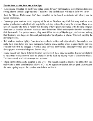 For the best results, here are a few tips:
• Lessons are provided on mostly one-sided sheets for easy reproduction. Copy them on the photo
setting of your school’s copy machine if possible. The shaded areas will retain their best value.
• Post the “Know, Understand, Do” sheet provided on the board so students will clearly see the
lesson objectives.
• Encourage your students not to skip any of the steps. Teachers may find that many students want
instant gratification and often try to skip to the last step without following the process. There are a
few art students who have a “talent” for drawing or have prior experience with drawing complex
forms and do not need the steps, however, most do need to follow the sequence in order to achieve
their best result. For greater success, they must follow the steps! By doing so, students are training
their brains to see shapes within an object instead of the object as a whole. This will simplify the
drawing process.
• Tell students to draw lightly. Once they have a basic outline and a few details, then students can
make their lines darker and more permanent. Getting heavy-handed artists to draw lightly can be a
constant battle but the struggle is worth it once they see the benefits. Erasing becomes easier and
fewer papers are crumbled up and thrown away.
• Every student will find a different level of success with these drawing guides. Encourage students
to make their work different from the exercises in the book by adding “extra’s” and more details.
This makes each work of art unique and personal.
• These simple steps can be adapted to any level - the student can put as much or as little effort into
their work as their comfort level allows. NOTE: As a great art teacher, always push your students
for more - going beyond the comfort zone is how we learn!
 