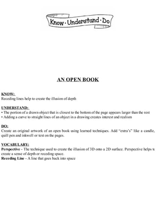 AN OPEN BOOK
KNOW:
Receding lines help to create the illusion of depth
UNDERSTAND:
• The portion of a drawn object that is closest to the bottom of the page appears larger than the rest
• Adding a curve to straight lines of an object in a drawing creates interest and realism
DO:
Create an original artwork of an open book using learned techniques. Add “extra’s” like a candle,
quill pen and inkwell or text on the pages.
VOCABULARY:
Perspective - The technique used to create the illusion of 3D onto a 2D surface. Perspective helps to
create a sense of depth or receding space.
Receding Line - A line that goes back into space
 