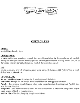 OPEN GATES
KNOW:
Vertical lines, Parallel lines
UNDERSTAND:
In most architectural drawings, vertical lines are all parallel or the horizontals are all parallel.
Rarely are both types of lines perfectly parallel and straight in the same drawing. In this case, all of
the vertical lines are perfectly straight and parallel, the horizontals are not.
DO:
Create an original artwork of opening gates using learned techniques. Add “extra’s” like a scroll
design, bars, brickwork, etc.
VOCABULARY:
Architectural Drawings - Drawings that depict human-made buildings
Horizontal - Straight and flat across, parallel to the horizon. The opposite is vertical.
Parallel - Two or more straight lines or edges on the same plane that do not intersect. Parallel lines
have the same direction.
Perspective - The technique used to create the illusion of 3D onto a 2D surface. Perspective helps to
create a sense of depth or receding space.
Vertical Line - The direction going straight up and down
 