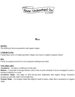 ROSE
KNOW:
The difference between geometric and organic shapes
UNDERSTAND:
Connecting a series of simple geometric shapes can create a complex (organic) object
DO:
Create an original artwork of a rose using the techniques provided
VOCABULARY:
Asymmetry - An object is different on both sides
Balance - A principle of design, balance refers to the way the elements of art are arranged to create a
feeling of stability in a work
Geometric Shape - Any shape or form having more mathematic than organic design. Geometric
designs are typically made with straight lines.
Organic Shape - An irregular shape that might be found in nature, rather than a mechanical or angular
shape
 