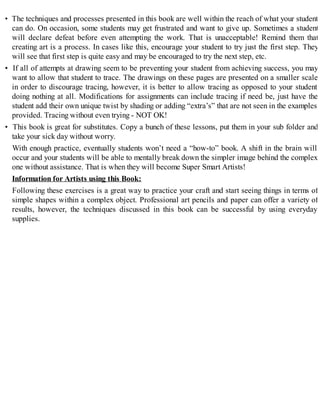 • The techniques and processes presented in this book are well within the reach of what your student
can do. On occasion, some students may get frustrated and want to give up. Sometimes a student
will declare defeat before even attempting the work. That is unacceptable! Remind them that
creating art is a process. In cases like this, encourage your student to try just the first step. They
will see that first step is quite easy and may be encouraged to try the next step, etc.
• If all of attempts at drawing seem to be preventing your student from achieving success, you may
want to allow that student to trace. The drawings on these pages are presented on a smaller scale
in order to discourage tracing, however, it is better to allow tracing as opposed to your student
doing nothing at all. Modifications for assignments can include tracing if need be, just have the
student add their own unique twist by shading or adding “extra’s” that are not seen in the examples
provided. Tracing without even trying - NOT OK!
• This book is great for substitutes. Copy a bunch of these lessons, put them in your sub folder and
take your sick day without worry.
With enough practice, eventually students won’t need a “how-to” book. A shift in the brain will
occur and your students will be able to mentally break down the simpler image behind the complex
one without assistance. That is when they will become Super Smart Artists!
Information for Artists using this Book:
Following these exercises is a great way to practice your craft and start seeing things in terms of
simple shapes within a complex object. Professional art pencils and paper can offer a variety of
results, however, the techniques discussed in this book can be successful by using everyday
supplies.
 