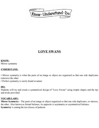 LOVE SWANS
KNOW:
Mirror symmetry
UNDERSTAND:
• Mirror symmetry is when the parts of an image or object are organized so that one side duplicates
(mirrors) the other
• Perfect symmetry is rarely found in nature
DO:
Students will try and create a symmetrical design of “Love Swans” using simple shapes and the tips
and tricks provided
VOCABULARY:
Mirror Symmetry - The parts of an image or object organized so that one side duplicates, or mirrors,
the other. Also known as formal balance, its opposite is asymmetry or asymmetrical balance.
Symmetry is among the ten classes of patterns
 