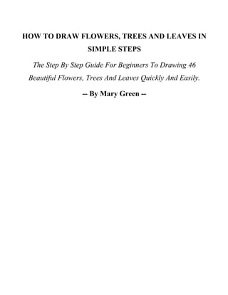 HOW TO DRAW FLOWERS, TREES AND LEAVES IN
SIMPLE STEPS
The Step By Step Guide For Beginners To Drawing 46
Beautiful Flowers, Trees And Leaves Quickly And Easily.
-- By Mary Green --
 