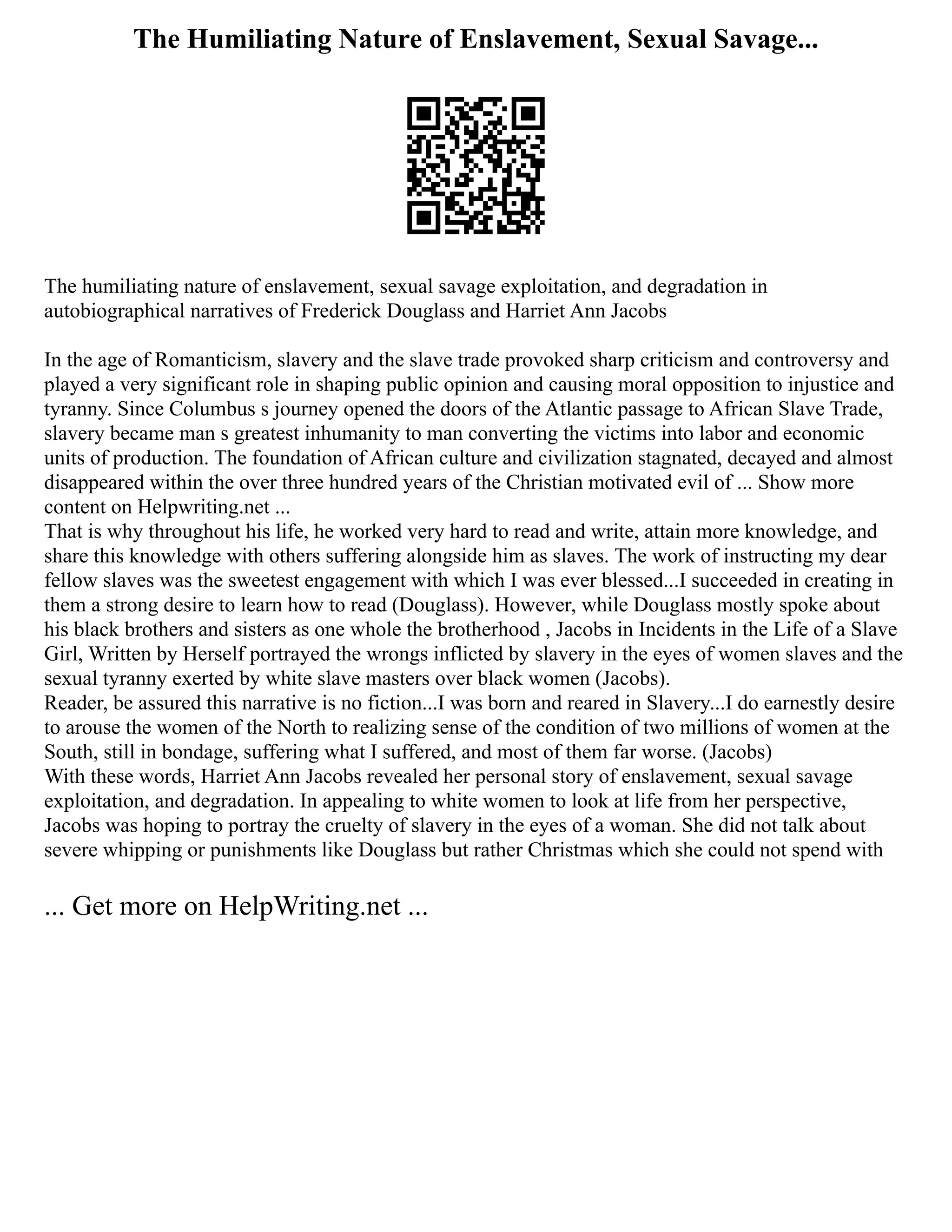 The Humiliating Nature of Enslavement, Sexual Savage...
The humiliating nature of enslavement, sexual savage exploitation, and degradation in
autobiographical narratives of Frederick Douglass and Harriet Ann Jacobs
In the age of Romanticism, slavery and the slave trade provoked sharp criticism and controversy and
played a very significant role in shaping public opinion and causing moral opposition to injustice and
tyranny. Since Columbus s journey opened the doors of the Atlantic passage to African Slave Trade,
slavery became man s greatest inhumanity to man converting the victims into labor and economic
units of production. The foundation of African culture and civilization stagnated, decayed and almost
disappeared within the over three hundred years of the Christian motivated evil of ... Show more
content on Helpwriting.net ...
That is why throughout his life, he worked very hard to read and write, attain more knowledge, and
share this knowledge with others suffering alongside him as slaves. The work of instructing my dear
fellow slaves was the sweetest engagement with which I was ever blessed...I succeeded in creating in
them a strong desire to learn how to read (Douglass). However, while Douglass mostly spoke about
his black brothers and sisters as one whole the brotherhood , Jacobs in Incidents in the Life of a Slave
Girl, Written by Herself portrayed the wrongs inflicted by slavery in the eyes of women slaves and the
sexual tyranny exerted by white slave masters over black women (Jacobs).
Reader, be assured this narrative is no fiction...I was born and reared in Slavery...I do earnestly desire
to arouse the women of the North to realizing sense of the condition of two millions of women at the
South, still in bondage, suffering what I suffered, and most of them far worse. (Jacobs)
With these words, Harriet Ann Jacobs revealed her personal story of enslavement, sexual savage
exploitation, and degradation. In appealing to white women to look at life from her perspective,
Jacobs was hoping to portray the cruelty of slavery in the eyes of a woman. She did not talk about
severe whipping or punishments like Douglass but rather Christmas which she could not spend with
... Get more on HelpWriting.net ...
 