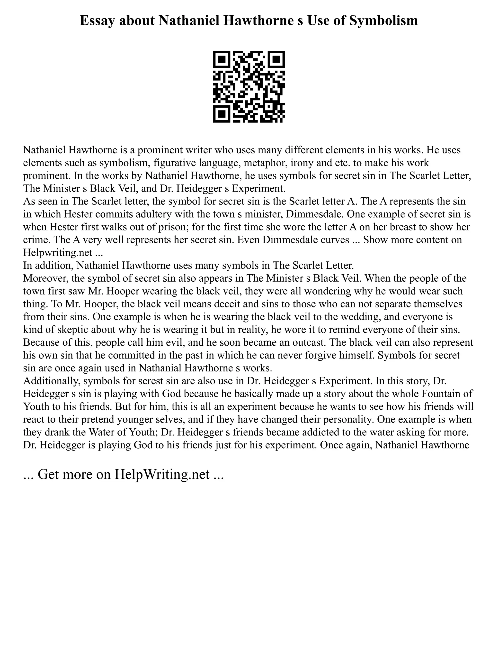 Essay about Nathaniel Hawthorne s Use of Symbolism
Nathaniel Hawthorne is a prominent writer who uses many different elements in his works. He uses
elements such as symbolism, figurative language, metaphor, irony and etc. to make his work
prominent. In the works by Nathaniel Hawthorne, he uses symbols for secret sin in The Scarlet Letter,
The Minister s Black Veil, and Dr. Heidegger s Experiment.
As seen in The Scarlet letter, the symbol for secret sin is the Scarlet letter A. The A represents the sin
in which Hester commits adultery with the town s minister, Dimmesdale. One example of secret sin is
when Hester first walks out of prison; for the first time she wore the letter A on her breast to show her
crime. The A very well represents her secret sin. Even Dimmesdale curves ... Show more content on
Helpwriting.net ...
In addition, Nathaniel Hawthorne uses many symbols in The Scarlet Letter.
Moreover, the symbol of secret sin also appears in The Minister s Black Veil. When the people of the
town first saw Mr. Hooper wearing the black veil, they were all wondering why he would wear such
thing. To Mr. Hooper, the black veil means deceit and sins to those who can not separate themselves
from their sins. One example is when he is wearing the black veil to the wedding, and everyone is
kind of skeptic about why he is wearing it but in reality, he wore it to remind everyone of their sins.
Because of this, people call him evil, and he soon became an outcast. The black veil can also represent
his own sin that he committed in the past in which he can never forgive himself. Symbols for secret
sin are once again used in Nathanial Hawthorne s works.
Additionally, symbols for serest sin are also use in Dr. Heidegger s Experiment. In this story, Dr.
Heidegger s sin is playing with God because he basically made up a story about the whole Fountain of
Youth to his friends. But for him, this is all an experiment because he wants to see how his friends will
react to their pretend younger selves, and if they have changed their personality. One example is when
they drank the Water of Youth; Dr. Heidegger s friends became addicted to the water asking for more.
Dr. Heidegger is playing God to his friends just for his experiment. Once again, Nathaniel Hawthorne
... Get more on HelpWriting.net ...
 