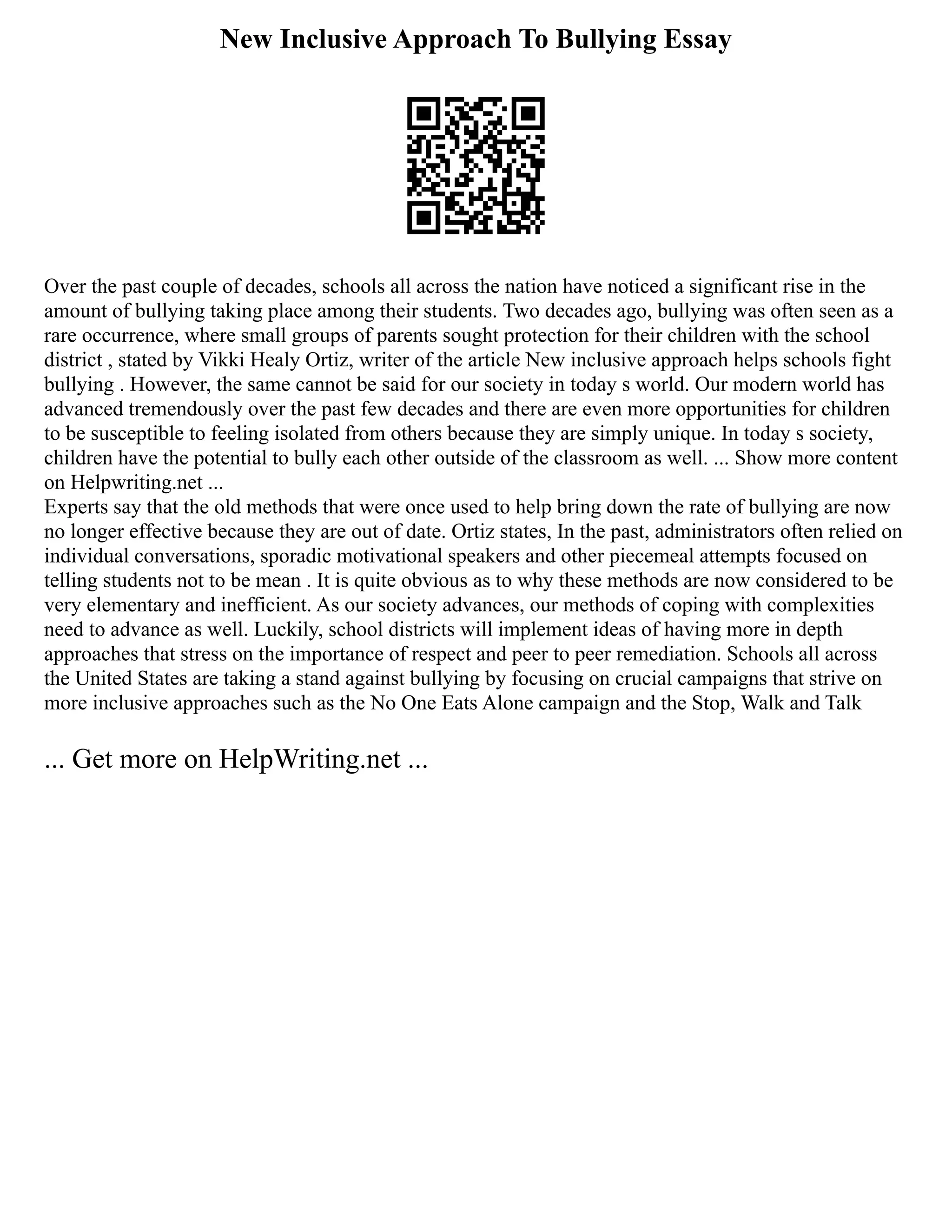 New Inclusive Approach To Bullying Essay
Over the past couple of decades, schools all across the nation have noticed a significant rise in the
amount of bullying taking place among their students. Two decades ago, bullying was often seen as a
rare occurrence, where small groups of parents sought protection for their children with the school
district , stated by Vikki Healy Ortiz, writer of the article New inclusive approach helps schools fight
bullying . However, the same cannot be said for our society in today s world. Our modern world has
advanced tremendously over the past few decades and there are even more opportunities for children
to be susceptible to feeling isolated from others because they are simply unique. In today s society,
children have the potential to bully each other outside of the classroom as well. ... Show more content
on Helpwriting.net ...
Experts say that the old methods that were once used to help bring down the rate of bullying are now
no longer effective because they are out of date. Ortiz states, In the past, administrators often relied on
individual conversations, sporadic motivational speakers and other piecemeal attempts focused on
telling students not to be mean . It is quite obvious as to why these methods are now considered to be
very elementary and inefficient. As our society advances, our methods of coping with complexities
need to advance as well. Luckily, school districts will implement ideas of having more in depth
approaches that stress on the importance of respect and peer to peer remediation. Schools all across
the United States are taking a stand against bullying by focusing on crucial campaigns that strive on
more inclusive approaches such as the No One Eats Alone campaign and the Stop, Walk and Talk
... Get more on HelpWriting.net ...
 