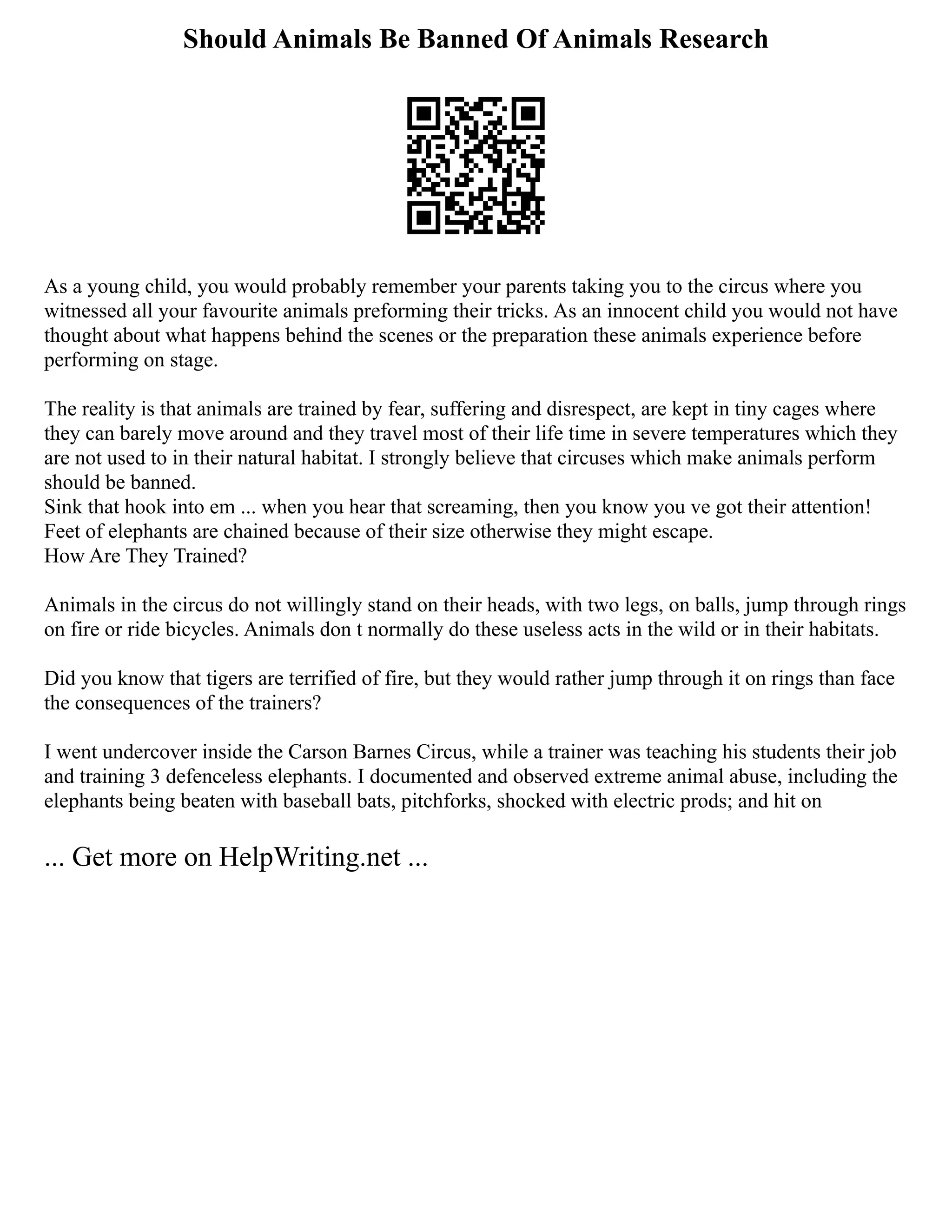 Should Animals Be Banned Of Animals Research
As a young child, you would probably remember your parents taking you to the circus where you
witnessed all your favourite animals preforming their tricks. As an innocent child you would not have
thought about what happens behind the scenes or the preparation these animals experience before
performing on stage.
The reality is that animals are trained by fear, suffering and disrespect, are kept in tiny cages where
they can barely move around and they travel most of their life time in severe temperatures which they
are not used to in their natural habitat. I strongly believe that circuses which make animals perform
should be banned.
Sink that hook into em ... when you hear that screaming, then you know you ve got their attention!
Feet of elephants are chained because of their size otherwise they might escape.
How Are They Trained?
Animals in the circus do not willingly stand on their heads, with two legs, on balls, jump through rings
on fire or ride bicycles. Animals don t normally do these useless acts in the wild or in their habitats.
Did you know that tigers are terrified of fire, but they would rather jump through it on rings than face
the consequences of the trainers?
I went undercover inside the Carson Barnes Circus, while a trainer was teaching his students their job
and training 3 defenceless elephants. I documented and observed extreme animal abuse, including the
elephants being beaten with baseball bats, pitchforks, shocked with electric prods; and hit on
... Get more on HelpWriting.net ...
 