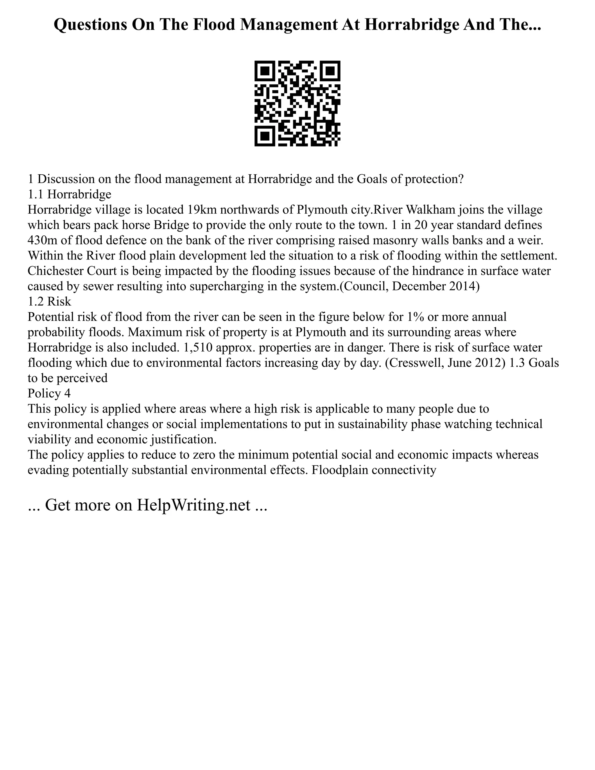 Questions On The Flood Management At Horrabridge And The...
1 Discussion on the flood management at Horrabridge and the Goals of protection?
1.1 Horrabridge
Horrabridge village is located 19km northwards of Plymouth city.River Walkham joins the village
which bears pack horse Bridge to provide the only route to the town. 1 in 20 year standard defines
430m of flood defence on the bank of the river comprising raised masonry walls banks and a weir.
Within the River flood plain development led the situation to a risk of flooding within the settlement.
Chichester Court is being impacted by the flooding issues because of the hindrance in surface water
caused by sewer resulting into supercharging in the system.(Council, December 2014)
1.2 Risk
Potential risk of flood from the river can be seen in the figure below for 1% or more annual
probability floods. Maximum risk of property is at Plymouth and its surrounding areas where
Horrabridge is also included. 1,510 approx. properties are in danger. There is risk of surface water
flooding which due to environmental factors increasing day by day. (Cresswell, June 2012) 1.3 Goals
to be perceived
Policy 4
This policy is applied where areas where a high risk is applicable to many people due to
environmental changes or social implementations to put in sustainability phase watching technical
viability and economic justification.
The policy applies to reduce to zero the minimum potential social and economic impacts whereas
evading potentially substantial environmental effects. Floodplain connectivity
... Get more on HelpWriting.net ...
 