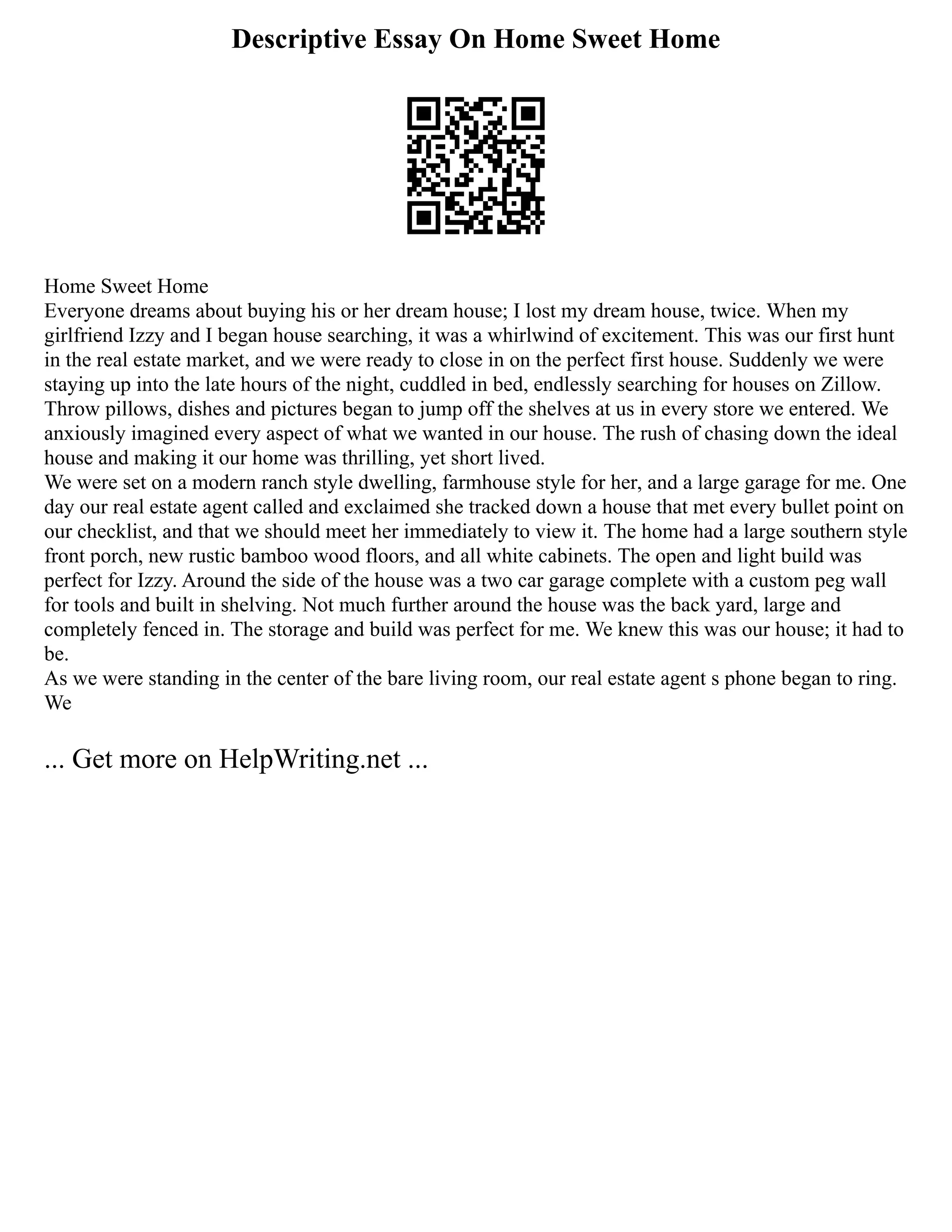 Descriptive Essay On Home Sweet Home
Home Sweet Home
Everyone dreams about buying his or her dream house; I lost my dream house, twice. When my
girlfriend Izzy and I began house searching, it was a whirlwind of excitement. This was our first hunt
in the real estate market, and we were ready to close in on the perfect first house. Suddenly we were
staying up into the late hours of the night, cuddled in bed, endlessly searching for houses on Zillow.
Throw pillows, dishes and pictures began to jump off the shelves at us in every store we entered. We
anxiously imagined every aspect of what we wanted in our house. The rush of chasing down the ideal
house and making it our home was thrilling, yet short lived.
We were set on a modern ranch style dwelling, farmhouse style for her, and a large garage for me. One
day our real estate agent called and exclaimed she tracked down a house that met every bullet point on
our checklist, and that we should meet her immediately to view it. The home had a large southern style
front porch, new rustic bamboo wood floors, and all white cabinets. The open and light build was
perfect for Izzy. Around the side of the house was a two car garage complete with a custom peg wall
for tools and built in shelving. Not much further around the house was the back yard, large and
completely fenced in. The storage and build was perfect for me. We knew this was our house; it had to
be.
As we were standing in the center of the bare living room, our real estate agent s phone began to ring.
We
... Get more on HelpWriting.net ...
 